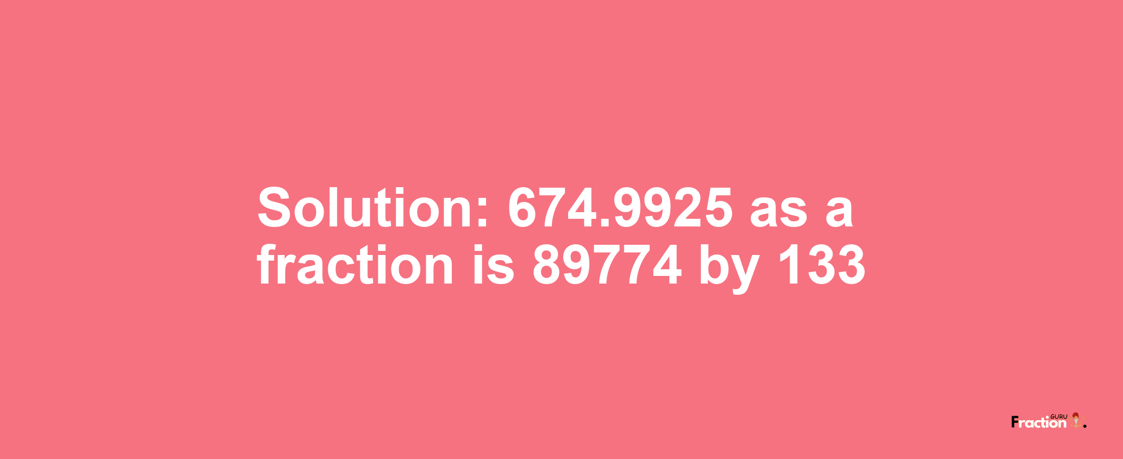 Solution:674.9925 as a fraction is 89774/133